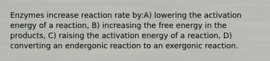 Enzymes increase reaction rate by:A) lowering the activation energy of a reaction, B) increasing the free energy in the products, C) raising the activation energy of a reaction, D) converting an endergonic reaction to an exergonic reaction.