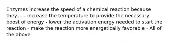 Enzymes increase the speed of a chemical reaction because they.... - increase the temperature to provide the necessary boost of energy - lower the activation energy needed to start the reaction - make the reaction more energetically favorable - All of the above