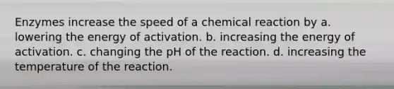 Enzymes increase the speed of a chemical reaction by a. lowering the energy of activation. b. increasing the energy of activation. c. changing the pH of the reaction. d. increasing the temperature of the reaction.