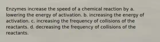 Enzymes increase the speed of a chemical reaction by a. lowering the energy of activation. b. increasing the energy of activation. c. increasing the frequency of collisions of the reactants. d. decreasing the frequency of collisions of the reactants.