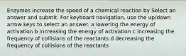 Enzymes increase the speed of a chemical reaction by Select an answer and submit. For keyboard navigation, use the up/down arrow keys to select an answer. a lowering the energy of activation b increasing the energy of activation c increasing the frequency of collisions of the reactants d decreasing the frequency of collisions of the reactants