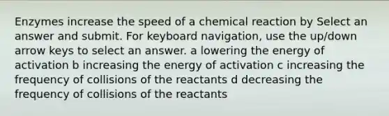 Enzymes increase the speed of a chemical reaction by Select an answer and submit. For keyboard navigation, use the up/down arrow keys to select an answer. a lowering the energy of activation b increasing the energy of activation c increasing the frequency of collisions of the reactants d decreasing the frequency of collisions of the reactants