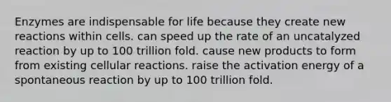 Enzymes are indispensable for life because they create new reactions within cells. can speed up the rate of an uncatalyzed reaction by up to 100 trillion fold. cause new products to form from existing cellular reactions. raise the activation energy of a spontaneous reaction by up to 100 trillion fold.