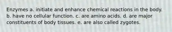 Enzymes a. initiate and enhance chemical reactions in the body. b. have no cellular function. c. are amino acids. d. are major constituents of body tissues. e. are also called zygotes.