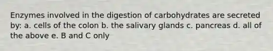 Enzymes involved in the digestion of carbohydrates are secreted by: a. cells of the colon b. the salivary glands c. pancreas d. all of the above e. B and C only