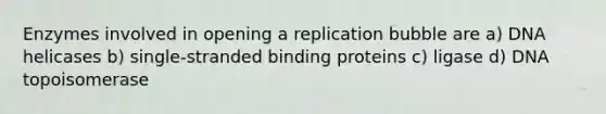 Enzymes involved in opening a replication bubble are a) DNA helicases b) single-stranded binding proteins c) ligase d) DNA topoisomerase