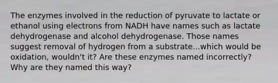 The enzymes involved in the reduction of pyruvate to lactate or ethanol using electrons from NADH have names such as lactate dehydrogenase and alcohol dehydrogenase. Those names suggest removal of hydrogen from a substrate...which would be oxidation, wouldn't it? Are these enzymes named incorrectly? Why are they named this way?