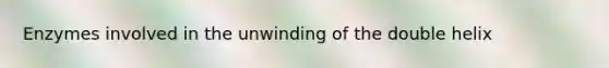 Enzymes involved in the unwinding of the double helix