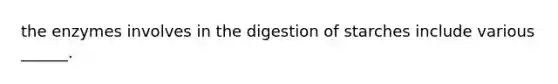 the enzymes involves in the digestion of starches include various ______.