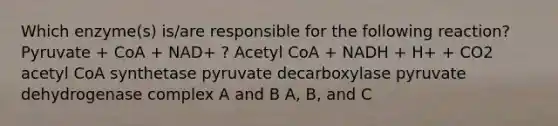 Which enzyme(s) is/are responsible for the following reaction? Pyruvate + CoA + NAD+ ? Acetyl CoA + NADH + H+ + CO2 acetyl CoA synthetase pyruvate decarboxylase pyruvate dehydrogenase complex A and B A, B, and C