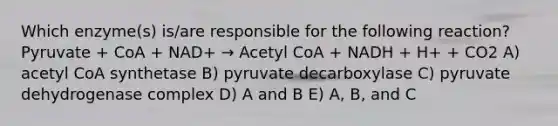 Which enzyme(s) is/are responsible for the following reaction? Pyruvate + CoA + NAD+ → Acetyl CoA + NADH + H+ + CO2 A) acetyl CoA synthetase B) pyruvate decarboxylase C) pyruvate dehydrogenase complex D) A and B E) A, B, and C