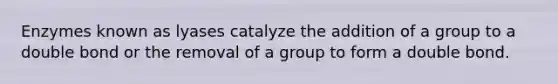 Enzymes known as lyases catalyze the addition of a group to a double bond or the removal of a group to form a double bond.