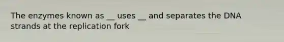 The enzymes known as __ uses __ and separates the DNA strands at the replication fork