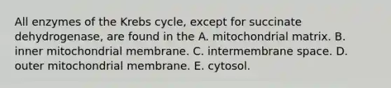 All enzymes of the Krebs cycle, except for succinate dehydrogenase, are found in the A. mitochondrial matrix. B. inner mitochondrial membrane. C. intermembrane space. D. outer mitochondrial membrane. E. cytosol.