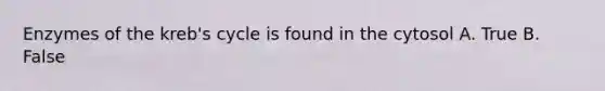 Enzymes of the kreb's cycle is found in the cytosol A. True B. False