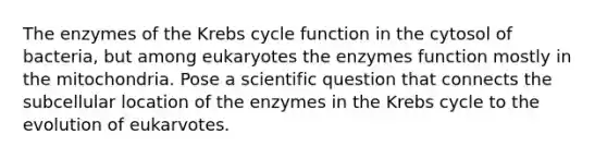 The enzymes of the Krebs cycle function in the cytosol of bacteria, but among eukaryotes the enzymes function mostly in the mitochondria. Pose a scientific question that connects the subcellular location of the enzymes in the Krebs cycle to the evolution of eukarvotes.