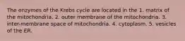 The enzymes of the Krebs cycle are located in the 1. matrix of the mitochondria. 2. outer membrane of the mitochondria. 3. inter-membrane space of mitochondria. 4. cytoplasm. 5. vesicles of the ER.