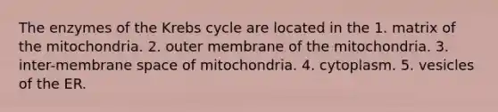 The enzymes of the Krebs cycle are located in the 1. matrix of the mitochondria. 2. outer membrane of the mitochondria. 3. inter-membrane space of mitochondria. 4. cytoplasm. 5. vesicles of the ER.