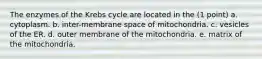 The enzymes of the Krebs cycle are located in the (1 point) a. cytoplasm. b. inter-membrane space of mitochondria. c. vesicles of the ER. d. outer membrane of the mitochondria. e. matrix of the mitochondria.