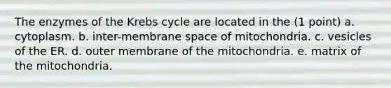 The enzymes of the Krebs cycle are located in the (1 point) a. cytoplasm. b. inter-membrane space of mitochondria. c. vesicles of the ER. d. outer membrane of the mitochondria. e. matrix of the mitochondria.