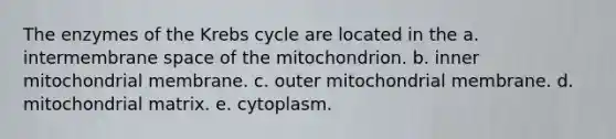 The enzymes of the <a href='https://www.questionai.com/knowledge/kqfW58SNl2-krebs-cycle' class='anchor-knowledge'>krebs cycle</a> are located in the a. intermembrane space of the mitochondrion. b. inner mitochondrial membrane. c. outer mitochondrial membrane. d. mitochondrial matrix. e. cytoplasm.