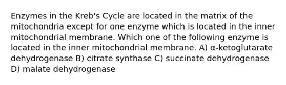 Enzymes in the Kreb's Cycle are located in the matrix of the mitochondria except for one enzyme which is located in the inner mitochondrial membrane. Which one of the following enzyme is located in the inner mitochondrial membrane. A) α-ketoglutarate dehydrogenase B) citrate synthase C) succinate dehydrogenase D) malate dehydrogenase