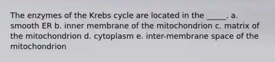 The enzymes of the Krebs cycle are located in the _____. a. smooth ER b. inner membrane of the mitochondrion c. matrix of the mitochondrion d. cytoplasm e. inter-membrane space of the mitochondrion