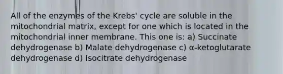 All of the enzymes of the Krebs' cycle are soluble in the mitochondrial matrix, except for one which is located in the mitochondrial inner membrane. This one is: a) Succinate dehydrogenase b) Malate dehydrogenase c) α-ketoglutarate dehydrogenase d) Isocitrate dehydrogenase