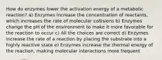 How do enzymes lower the activation energy of a metabolic reaction? a) Enzymes increase the concentration of reactants, which increases the rate of molecular collisions b) Enzymes change the pH of the environment to make it more favorable for the reaction to occur c) All the choices are correct d) Enzymes increase the rate of a reaction by placing the substrate into a highly reactive state e) Enzymes increase the thermal energy of the reaction, making molecular interactions more frequent