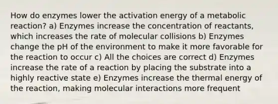 How do enzymes lower the activation energy of a metabolic reaction? a) Enzymes increase the concentration of reactants, which increases the rate of molecular collisions b) Enzymes change the pH of the environment to make it more favorable for the reaction to occur c) All the choices are correct d) Enzymes increase the rate of a reaction by placing the substrate into a highly reactive state e) Enzymes increase the thermal energy of the reaction, making molecular interactions more frequent