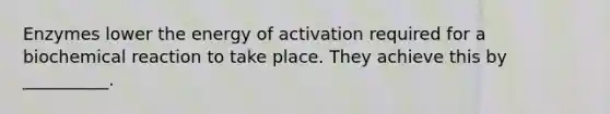 Enzymes lower the energy of activation required for a biochemical reaction to take place. They achieve this by __________.