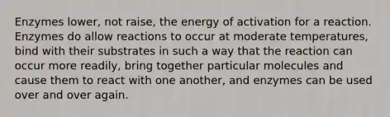 Enzymes lower, not raise, the energy of activation for a reaction. Enzymes do allow reactions to occur at moderate temperatures, bind with their substrates in such a way that the reaction can occur more readily, bring together particular molecules and cause them to react with one another, and enzymes can be used over and over again.