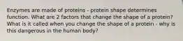 Enzymes are made of proteins - protein shape determines function. What are 2 factors that change the shape of a protein? What is it called when you change the shape of a protein - why is this dangerous in the human body?