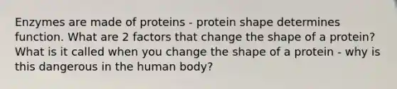 Enzymes are made of proteins - protein shape determines function. What are 2 factors that change the shape of a protein? What is it called when you change the shape of a protein - why is this dangerous in the human body?