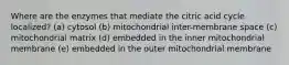 Where are the enzymes that mediate the citric acid cycle localized? (a) cytosol (b) mitochondrial inter-membrane space (c) mitochondrial matrix (d) embedded in the inner mitochondrial membrane (e) embedded in the outer mitochondrial membrane