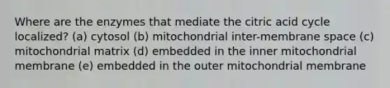 Where are the enzymes that mediate the citric acid cycle localized? (a) cytosol (b) mitochondrial inter-membrane space (c) mitochondrial matrix (d) embedded in the inner mitochondrial membrane (e) embedded in the outer mitochondrial membrane