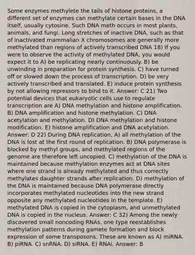 Some enzymes methylete the tails of histone proteins, a different set of enzymes can methylate certain bases in the DNA itself, usually cytosine. Such DNA meth occurs in most plants, animals, and fungi. Long stretches of inactive DNA, such as that of inactivated mammalian X chromosomes are generally more methylated than regions of actively transcribed DNA 18) If you were to observe the activity of methylated DNA, you would expect it to A) be replicating nearly continuously. B) be unwinding in preparation for protein synthesis. C) have turned off or slowed down the process of transcription. D) be very actively transcribed and translated. E) induce protein synthesis by not allowing repressors to bind to it. Answer: C 21) Two potential devices that eukaryotic cells use to regulate transcription are A) DNA methylation and histone amplification. B) DNA amplification and histone methylation. C) DNA acetylation and methylation. D) DNA methylation and histone modification. E) histone amplification and DNA acetylation. Answer: D 22) During DNA replication, A) all methylation of the DNA is lost at the first round of replication. B) DNA polymerase is blocked by methyl groups, and methylated regions of the genome are therefore left uncopied. C) methylation of the DNA is maintained because methylation enzymes act at DNA sites where one strand is already methylated and thus correctly methylates daughter strands after replication. D) methylation of the DNA is maintained because DNA polymerase directly incorporates methylated nucleotides into the new strand opposite any methylated nucleotides in the template. E) methylated DNA is copied in the cytoplasm, and unmethylated DNA is copied in the nucleus. Answer: C 32) Among the newly discovered small noncoding RNAs, one type reestablishes methylation patterns during gamete formation and block expression of some transposons. These are known as A) miRNA. B) piRNA. C) snRNA. D) siRNA. E) RNAi. Answer: B