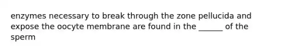 enzymes necessary to break through the zone pellucida and expose the oocyte membrane are found in the ______ of the sperm