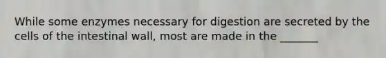 While some enzymes necessary for digestion are secreted by the cells of the intestinal wall, most are made in the _______