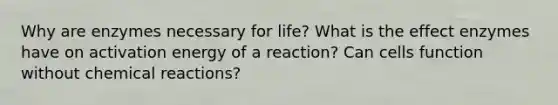 Why are enzymes necessary for life? What is the effect enzymes have on activation energy of a reaction? Can cells function without chemical reactions?