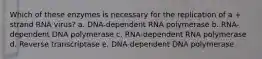 Which of these enzymes is necessary for the replication of a + strand RNA virus? a. DNA-dependent RNA polymerase b. RNA-dependent DNA polymerase c. RNA-dependent RNA polymerase d. Reverse transcriptase e. DNA-dependent DNA polymerase