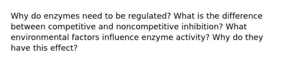 Why do enzymes need to be regulated? What is the difference between competitive and noncompetitive inhibition? What environmental factors influence enzyme activity? Why do they have this effect?