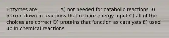 Enzymes are ________. A) not needed for catabolic reactions B) broken down in reactions that require energy input C) all of the choices are correct D) proteins that function as catalysts E) used up in chemical reactions