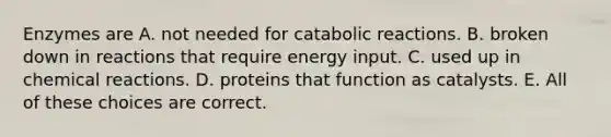 Enzymes are A. not needed for catabolic reactions. B. broken down in reactions that require energy input. C. used up in chemical reactions. D. proteins that function as catalysts. E. All of these choices are correct.