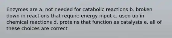 Enzymes are a. not needed for catabolic reactions b. broken down in reactions that require energy input c. used up in chemical reactions d. proteins that function as catalysts e. all of these choices are correct