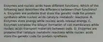 Enzymes and nucleic acids have different functions. Which of the following best describes the difference between their functions? A. Enzymes are proteins that store the genetic code for protein synthesis while nucleic acids catalyze metabolic reactions. B. Enzymes store energy while nucleic acids release energy. C. Enzymes compose the bilayer formation of cell membranes while nucleic acids transport materials between cells. D. Enzymes are proteins that catalyze metabolic reactions while nucleic acids store the genetic code for protein synthesis.