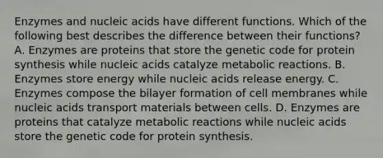 Enzymes and nucleic acids have different functions. Which of the following best describes the difference between their functions? A. Enzymes are proteins that store the genetic code for protein synthesis while nucleic acids catalyze metabolic reactions. B. Enzymes store energy while nucleic acids release energy. C. Enzymes compose the bilayer formation of cell membranes while nucleic acids transport materials between cells. D. Enzymes are proteins that catalyze metabolic reactions while nucleic acids store the genetic code for protein synthesis.