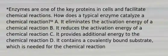 *Enzymes are one of the key proteins in cells and facilitate chemical reactions. How does a typical enzyme catalyze a chemical reaction?* A. It eliminates the activation energy of a chemical reaction B. It reduces the activation energy of a chemical reaction C. It provides additional energy to the chemical reaction D. It contains a covalently bound substrate, which is needed for the chemical reaction