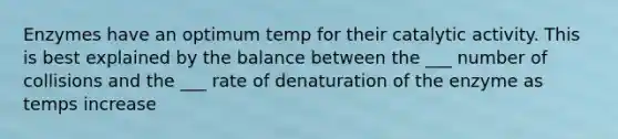 Enzymes have an optimum temp for their catalytic activity. This is best explained by the balance between the ___ number of collisions and the ___ rate of denaturation of the enzyme as temps increase