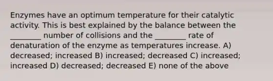 Enzymes have an optimum temperature for their catalytic activity. This is best explained by the balance between the ________ number of collisions and the ________ rate of denaturation of the enzyme as temperatures increase. A) decreased; increased B) increased; decreased C) increased; increased D) decreased; decreased E) none of the above